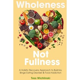Wholeness Not Fullness: A Holistic Recovery Approach to Bulimia, Binge Eating Disorder and Food Addiction