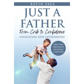 Just a Father: From Crib to Confidence – Navigating New Fatherhood: A Real-World Guide for New Fathers Who Want to Lead with Presence, Purpose, and Love