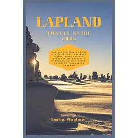 LAPLAND TRAVEL GUIDE 2025: Explore the Magic of the Arctic Circle – Northern Lights, Sámi Culture, Seasonal Adventures & Hidden Gems in Finnish, Swedish & Norwegian Lapland