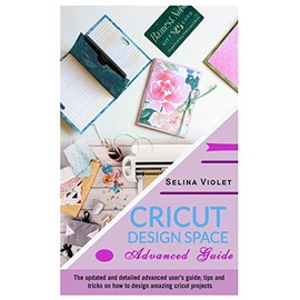 Cricut Design Space: Advanced Guide: The Updated and Detailed Advanced User's Guide; Tips and Tricks on How to Design Amazing Cricut Projects