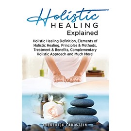 Holistic Healing Explained: Holistic Healing Definition, Elements of Holistic Healing, Principles & Methods, Treatment & Benefits, Complementary Holistic Approach and Much More!