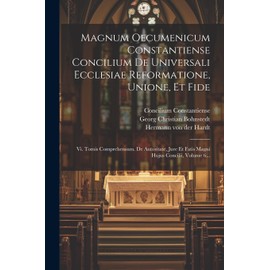 Magnum Oecumenicum Constantiense Concilium De Universali Ecclesiae Reformatione, Unione, Et Fide: Vi. Tomis Comprehensum. De Autoritate, Jure Et Fatis Magni Hujus Concilii, Volume 6...