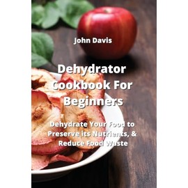 Dehydrator Cookbook For Beginners: Dehydrate Your Food to Preserve its Nutrients, & Reduce Food Waste