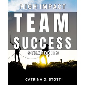 High Impact Team Success Strategies: Unlocking the Secrets to Achieving Maximum Team Efficiency and Success