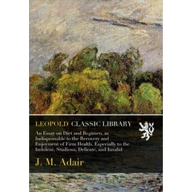 An Essay on Diet and Regimen, as Indispensable to the Recovery and Enjoyment of Firm Health, Especially to the Indolent, Studious, Delicate, and Invalid