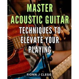 Master Acoustic Guitar Techniques to Elevate Your Playing: Unlock Your Acoustic Guitar Potential with Proven Techniques and Insider Tips for Mastery