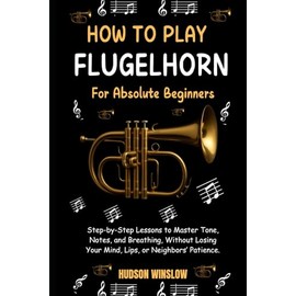 How to Play Flugelhorn for Absolute Beginners.: Step-by-Step Lessons to Master Tone, Notes, and Breathing, Without Losing Your Mind, Lips, or Neighbors’ Patience.
