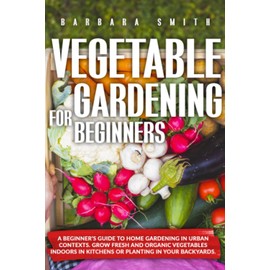 VEGETABLE GARDENING FOR BEGINNERS: A Beginner’s Guide to Home Gardening in Urban Contexts. Grow Fresh and Organic Vegetables Indoors in Kitchens or Planting in Your Backyards.: 1