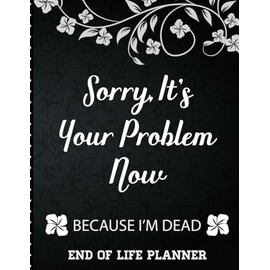 Sorry It's Your Problem Now, Because I'm Dead: End of Life Planner that Includes A Complete Record of My Accounts, Heirlooms and More
