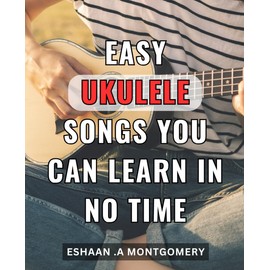 Easy Ukulele Songs You Can Learn In No Time: Master the Ukulele with These Simple Songs - Beginner Lessons for Quick and Easy Learning.