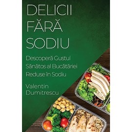 Delicii Fără Sodiu: Descoperă Gustul Sănătos al Bucătăriei Reduse în Sodiu (Romanian Edition)
