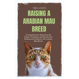 RAISING A ARABIAN MAU BREED : A Comprehensive Manual on the Proper Techniques and Practices for Raising and Caring For The Arabian Mau Breed.