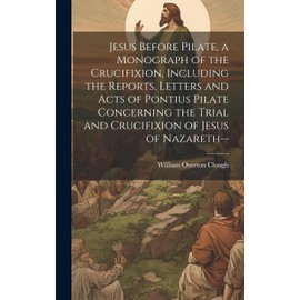 Jesus Before Pilate, a Monograph of the Crucifixion, Including the Reports, Letters and Acts of Pontius Pilate Concerning the Trial and Crucifixion of Jesus of Nazareth--