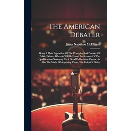 The American Debater: Being A Plain Exposition Of The Principles And Practice Of Public Debate, Wherein Will Be Found An Account Of The Qualifications ... Mode Of Acquiring Them, The Rules Of Order
