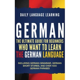 German: The Ultimate Guide for Beginners Who Want to Learn the German Language, Including German Grammar, German Short Stories, and Over 1000 German Phrases