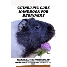  Guinea Pig Care Handbook for Beginners: The Complete Step-by-step Guide on How to Effectively Raise a Guinea Pig as Pet from Scratch to Expert and Their Health Care!