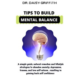 Tips To Build Mental Balance: A Simple Guide , Natural Remedies And Lifestyle Strategies To Abandon Anxiety , Depression, Trauma, Low Self Esteem Resulting In Gaining Back Self Confidence