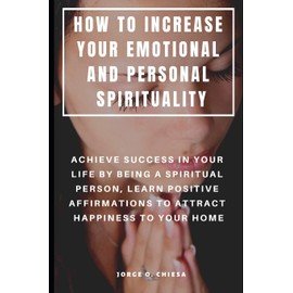 HOW TO INCREASE YOUR EMOTIONAL AND PERSONAL SPIRITUALITY : ACHIEVE SUCCESS IN YOUR LIFE BY BEING A SPIRITUAL PERSON, LEARN POSITIVE AFFIRMATIONS TO ATTRACT HAPPINESS TO YOUR HOME