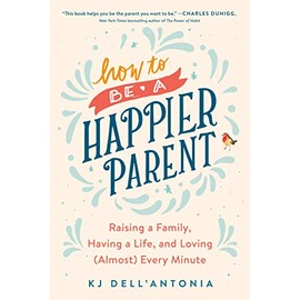 How to be a Happier Parent: Raising a Family, Having a Life, and Loving (Almost) Every Minute