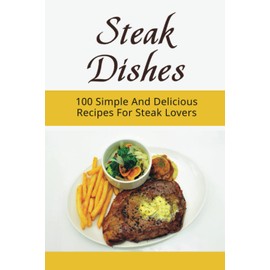 Steak Dishes: 100 Simple And Delicious Recipes For Steak Lovers