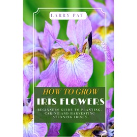 HOW TO GROW IRIS FLOWERS: Beginners guide to planting, caring and harvesting stunning irises