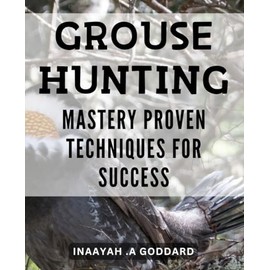Grouse Hunting Mastery: Proven Techniques for Success: Unlock the Secrets to a Successful Grouse Hunting Journey with Proven Expert Techniques