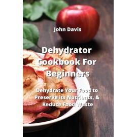 Dehydrator Cookbook For Beginners: Dehydrate Your Food to Preserve its Nutrients, & Reduce Food Waste
