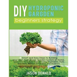 DIY Hydroponic Garden: 8 Smart and Easy Steps to Building your Own Hydroponic Garden System at Home. Learn How to Quickly Start Growing Vegetables, Fruits, and Herbs Without Soil (Indoor and Outdoor)