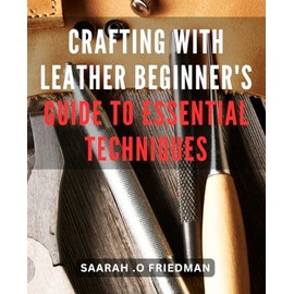 Crafting with Leather: Beginner's Guide to Essential Techniques: Leather Crafting Unleashed: Master the Art of Essential Techniques for Beginners
