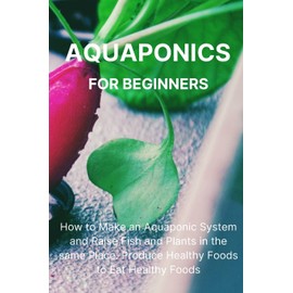 Aquaponics for Beginners: How to Make an Aquaponic System and Raise Fish and Plants in the same Place. Produce Healthy Foods to Eat Healthy Foods.