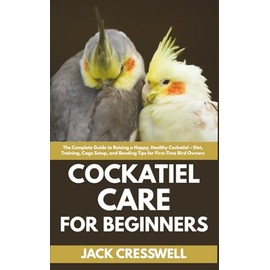 Cockatiel Care for Beginners: The Complete Guide to Raising a Happy, Healthy Cockatiel – Diet, Training, Cage Setup, and Bonding Tips for First-Time Bird Owners