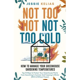 Not Too Hot, Not Too Cold: How to Manage Your Greenhouse Gardening Temperatures: Top 13 Ways to Protect Your Greenhouse Plants From Scorching in Summer and Freezing in Winter (With and Without Power)