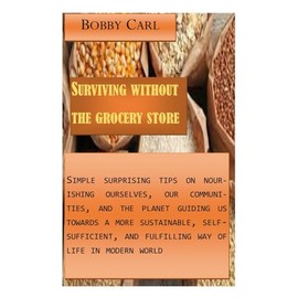  Surviving without the grocery store: Simple surprising tips on nourishing ourselves, our communities, and the planet guiding us towards a more sustainable, self-sufficient in the modern world
