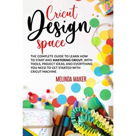 Cricut Design Space: The Complete Guide to Learn How to Start and Mastering Cricut, With Tools, Project Ideas, and Everything you Need to Get Started With Cricut Machine