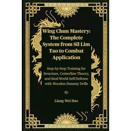 Wing Chun Mastery: The Complete System from Sil Lim Tao to Combat Application: Step-by-Step Training for Structure, Centerline Theory, and Real-World Self-Defense with Wooden Dummy Drills