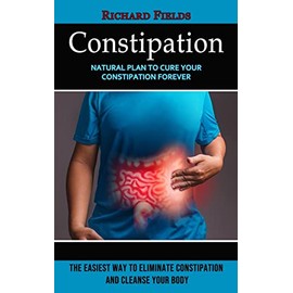 Constipation: Natural Plan to Cure Your Constipation Forever (The Easiest Way to Eliminate Constipation and Cleanse Your Body)