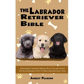 The Labrador Retriever Bible - A Beginners Training Manual With Tips and Tricks For An Untrained Puppy To Well Behaved Adult Dog