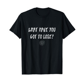What have you got to lose? Uplifting Quotes Tshirt