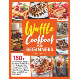 Waffle Cookbook for Beginners: 150+ Homemade Recipes to Make Waffles that Are Perfectly Crisp and Golden on the Outside while Being Light and Fluffy on the Inside!