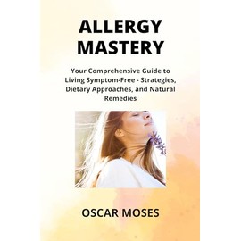 ALLERGY MASTERY: Your Comprehensive Guide to Living Symptom-Free - Strategies, Dietary Approaches, and Natural Remedies
