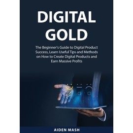 Digital Gold: The Beginner's Guide to Digital Product Success, Learn Useful Tips and Methods on How to Create Digital Products and Earn Massive Profits