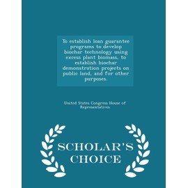 To Establish Loan Guarantee Programs to Develop Biochar Technology Using Excess Plant Biomass, to Establish Biochar Demonstration Projects on Public ... Other Purposes. - Scholar's Choice Edition