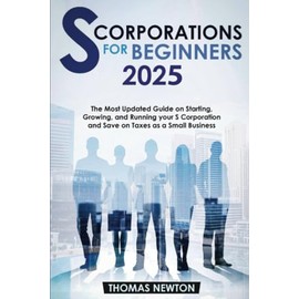 S-Corporations for Beginners: The Most Updated Guide on Starting, Growing, and Running your S Corporation and Save on Taxes as a Small Business