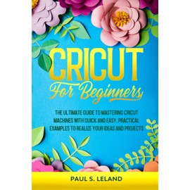 CRICUT FOR BEGINNERS: The Ultimate Guide to Mastering Cricut Machines With Quick and Easy, Practical Examples to Realize Your Ideas and Projects