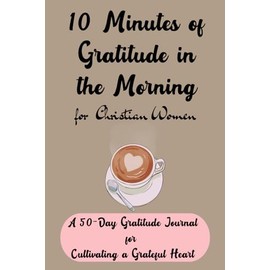 10 Minutes of Gratitude in the Morning for Christian Women: A 50-Day Gratitude Journal for Cultivating a Grateful Heart
