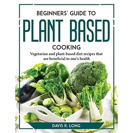 Beginners' Guide to Plant-Based Cooking: Vegetarian and plant-based diet recipes that are beneficial to one's health