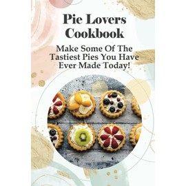 Pie Lovers Cookbook: Make Some Of The Tastiest Pies You Have Ever Made Today!: A Wide Variety Of Recipes From Fruit Pies To Savory Pies