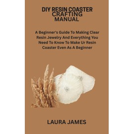 DIY RESIN COASTER CRAFTING MANUAL: A Beginner's Guide To Making Clear Resin Jewelry And Everything You Need To Know To Make Ur Resin Coaster Even As A Beginner