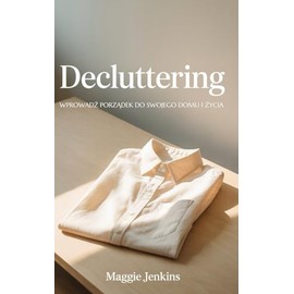 Decluttering Odgracanie - Magia Declutteringu: Wprowadź Porządek do Swojego Domu i Życia