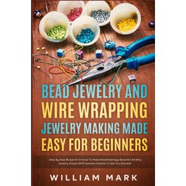 Bead Jewelry and Wire Wrapping Made Easy for Beginners: Step-By-Step Blueprint on How to Make Breathtakingly Beautiful Bead and Wire-Wrapped Jewelry Pieces